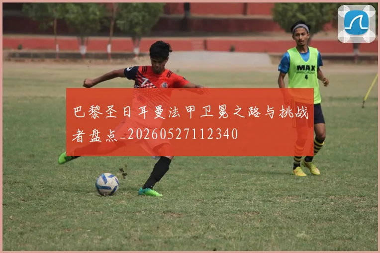 巴黎圣日耳曼法甲卫冕之路与挑战者盘点_20260527112340