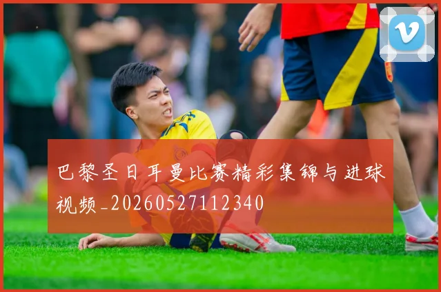巴黎圣日耳曼比赛精彩集锦与进球视频_20260527112340