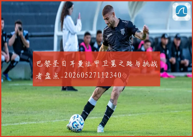 巴黎圣日耳曼法甲卫冕之路与挑战者盘点_20260527112340