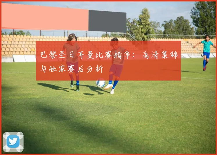 巴黎圣日耳曼比赛精华：高清集锦与独家赛后分析