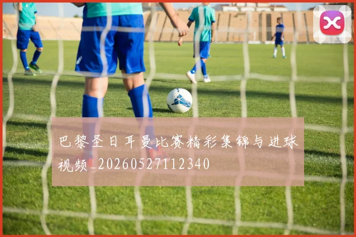 巴黎圣日耳曼比赛精彩集锦与进球视频_20260527112340